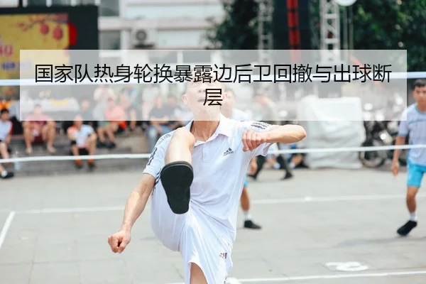国家队热身轮换暴露边后卫回撤与出球断层